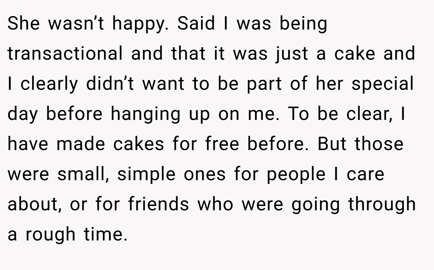 She wasn’t happy. Said I was being transactional and that it was just a cake and I clearly didn’t want to be part of her special day before hanging up on me. To be clear, I have made cakes for free before. But those were small, simple ones for people I care about, or for friends who were going through a rough time.