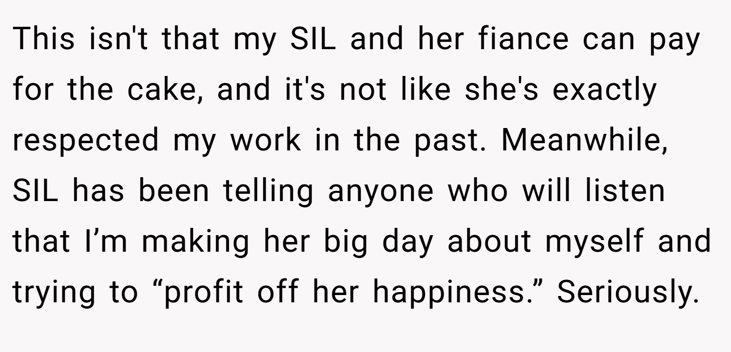 This isn't that my SIL and her fiance can pay for the cake, and it's not like she's exactly respected my work in the past. Meanwhile, SIL has been telling anyone who will listen that I’m making her big day about myself and trying to “profit off her happiness.” Seriously.
