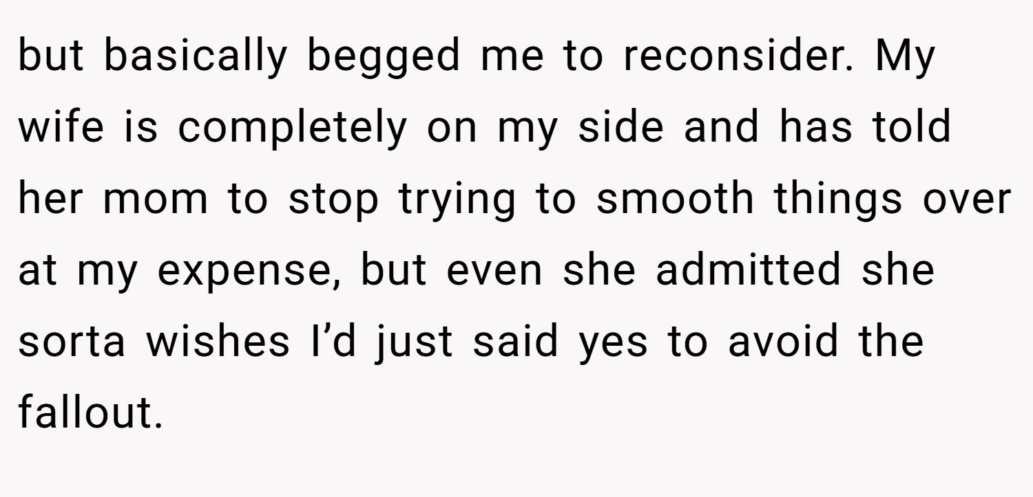 but basically begged me to reconsider. My wife is completely on my side and has told her mom to stop trying to smooth things over at my expense, but even she admitted she sorta wishes I’d just said yes to avoid the fallout.