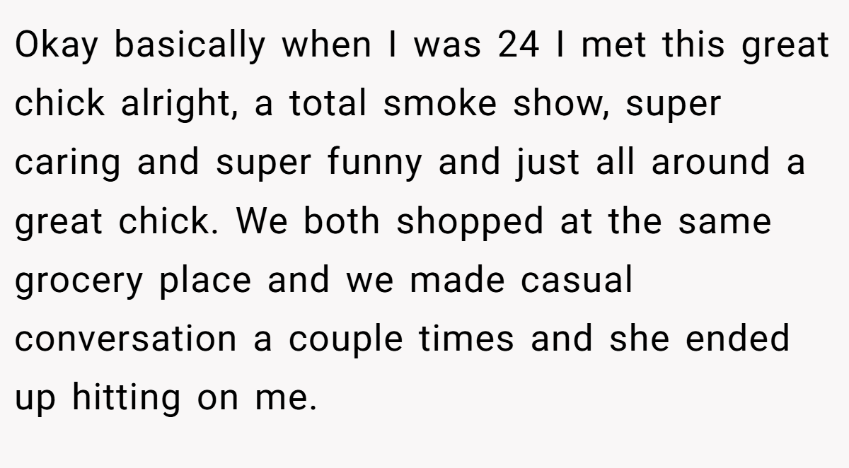 Okay basically when I was 24 I met this great chick alright, a total smoke show, super caring and super funny and just all around a great chick. We both shopped at the same grocery place and we made casual conversation a couple times and she ended up hitting on me.