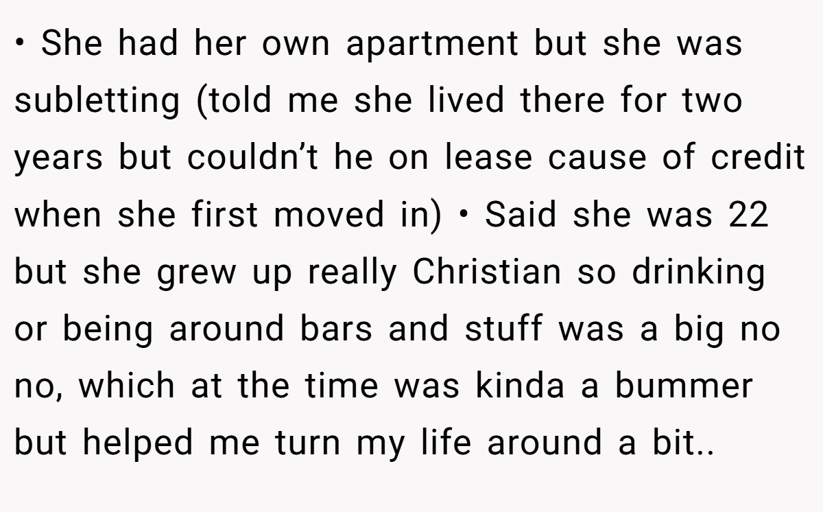 • She had her own apartment but she was subletting (told me she lived there for two years but couldn’t he on lease cause of credit when she first moved in) • Said she was 22 but she grew up really Christian so drinking or being around bars and stuff was a big no no, which at the time was kinda a bummer but helped me turn my life around a bit..