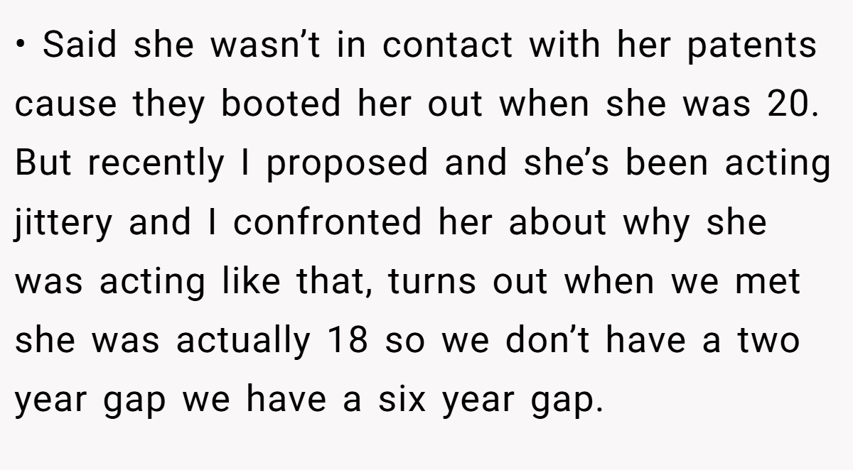• Said she wasn’t in contact with her patents cause they booted her out when she was 20. But recently I proposed and she’s been acting jittery and I confronted her about why she was acting like that, turns out when we met she was actually 18 so we don’t have a two year gap we have a six year gap.