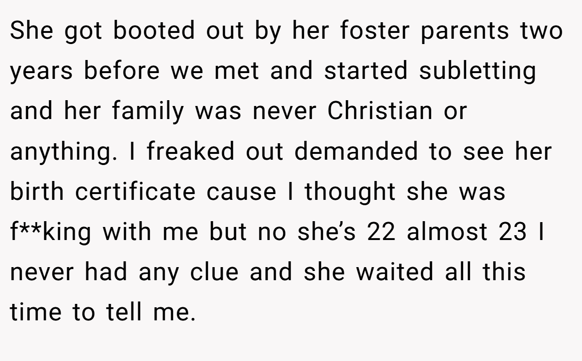 She got booted out by her foster parents two years before we met and started subletting and her family was never Christian or anything. I freaked out demanded to see her birth certificate cause I thought she was f**king with me but no she’s 22 almost 23 I never had any clue and she waited all this time to tell me.