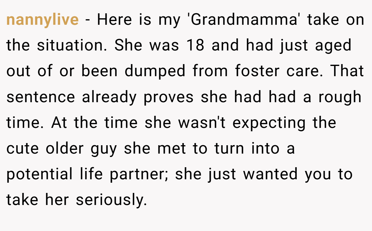 nannylive − Here is my 'Grandmamma' take on the situation. She was 18 and had just aged out of or been dumped from foster care. That sentence already proves she had had a rough time. At the time she wasn't expecting the cute older guy she met to turn into a potential life partner; she just wanted you to take her seriously.