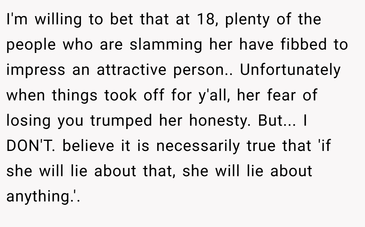 I'm willing to bet that at 18, plenty of the people who are slamming her have fibbed to impress an attractive person.. Unfortunately when things took off for y'all, her fear of losing you trumped her honesty. But... I DON'T. believe it is necessarily true that 'if she will lie about that, she will lie about anything.'.