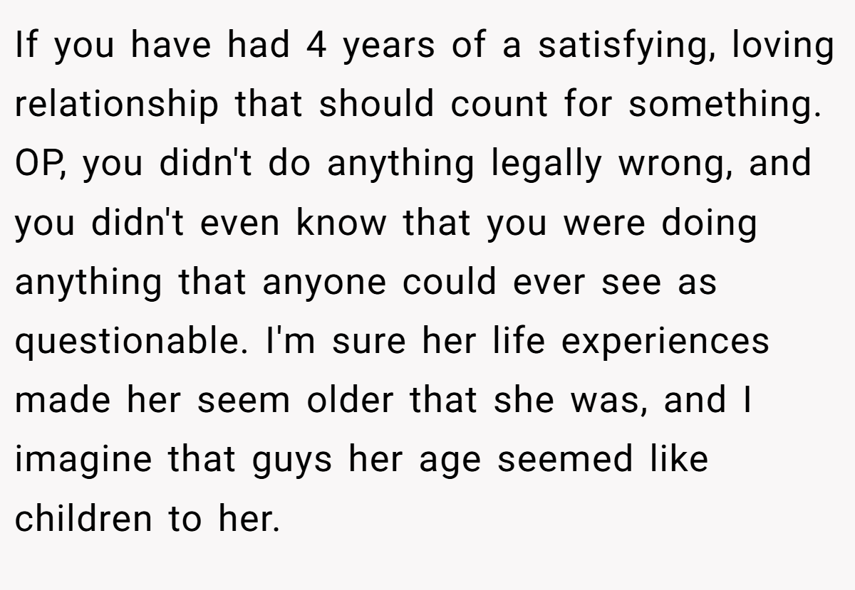 If you have had 4 years of a satisfying, loving relationship that should count for something. OP, you didn't do anything legally wrong, and you didn't even know that you were doing anything that anyone could ever see as questionable. I'm sure her life experiences made her seem older that she was, and I imagine that guys her age seemed like children to her.