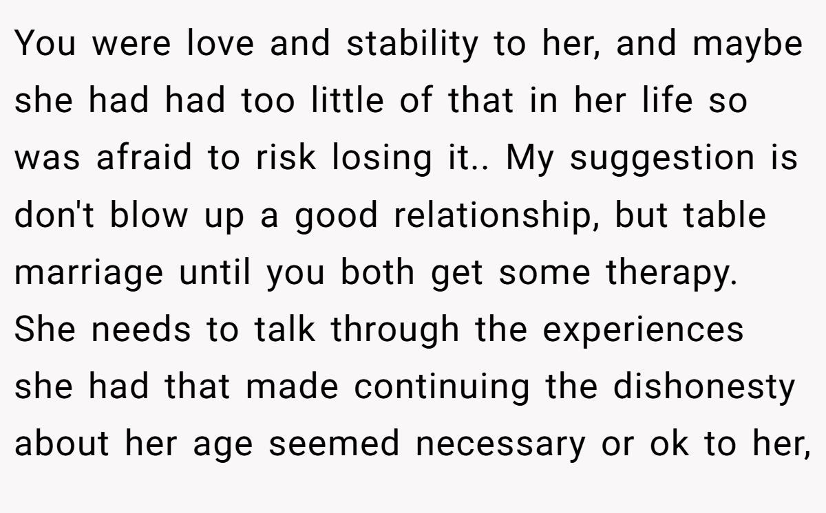 You were love and stability to her, and maybe she had had too little of that in her life so was afraid to risk losing it.. My suggestion is don't blow up a good relationship, but table marriage until you both get some therapy. She needs to talk through the experiences she had that made continuing the dishonesty about her age seemed necessary or ok to her,