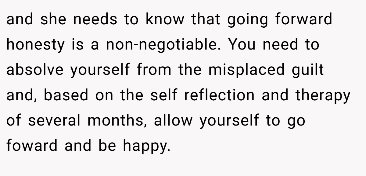 and she needs to know that going forward honesty is a non-negotiable. You need to absolve yourself from the misplaced guilt and, based on the self reflection and therapy of several months, allow yourself to go foward and be happy.