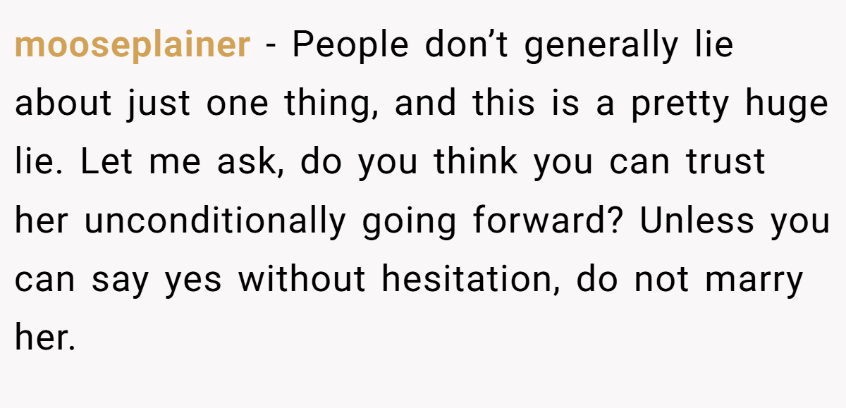mooseplainer − People don’t generally lie about just one thing, and this is a pretty huge lie. Let me ask, do you think you can trust her unconditionally going forward? Unless you can say yes without hesitation, do not marry her.