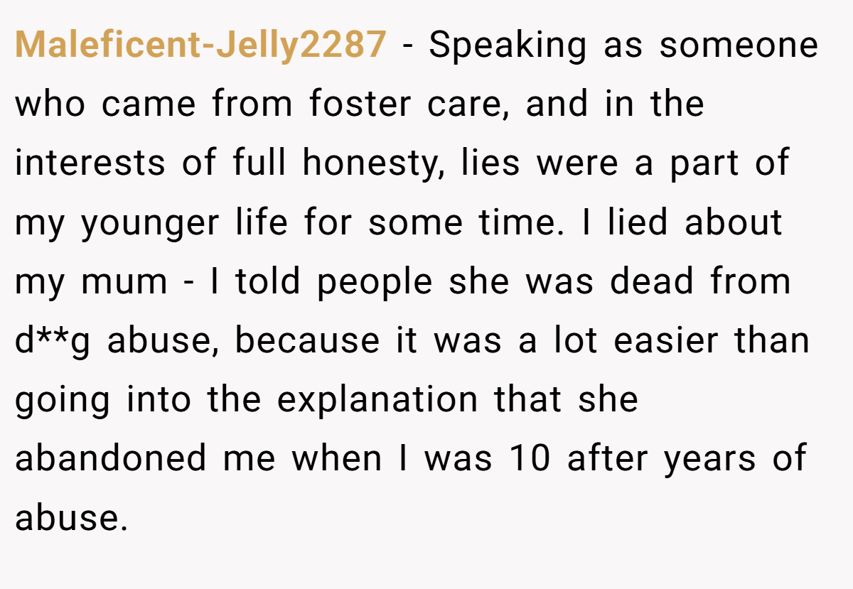 Maleficent-Jelly2287 − Speaking as someone who came from foster care, and in the interests of full honesty, lies were a part of my younger life for some time. I lied about my mum - I told people she was dead from d**g abuse, because it was a lot easier than going into the explanation that she abandoned me when I was 10 after years of abuse.