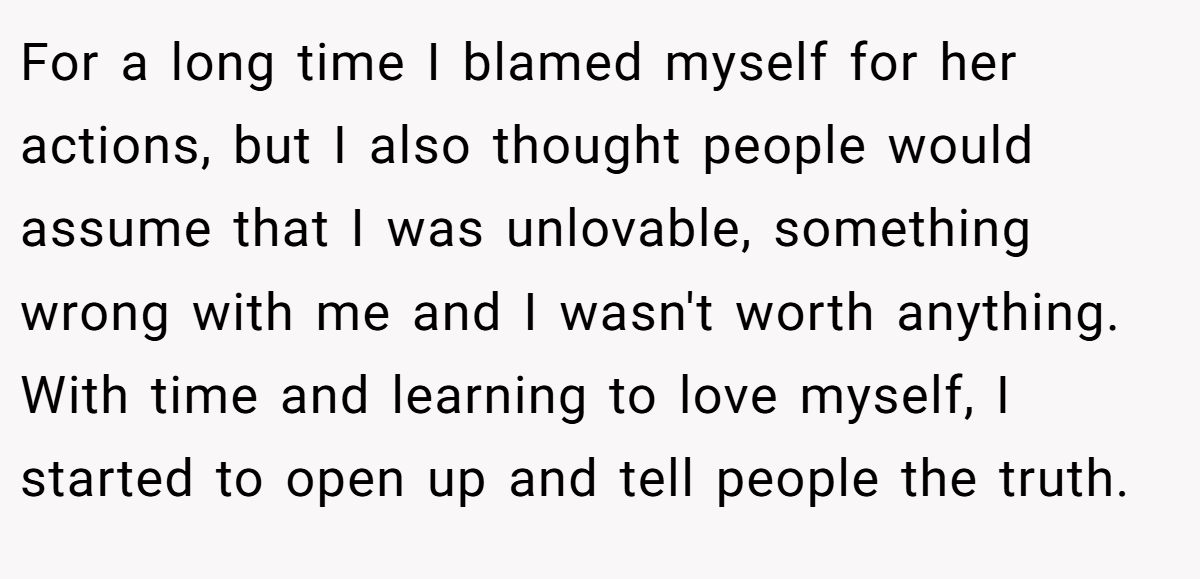 For a long time I blamed myself for her actions, but I also thought people would assume that I was unlovable, something wrong with me and I wasn't worth anything. With time and learning to love myself, I started to open up and tell people the truth.