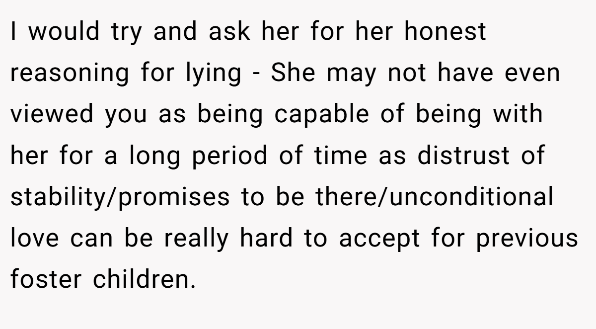 I would try and ask her for her honest reasoning for lying - She may not have even viewed you as being capable of being with her for a long period of time as distrust of stability/promises to be there/unconditional love can be really hard to accept for previous foster children.