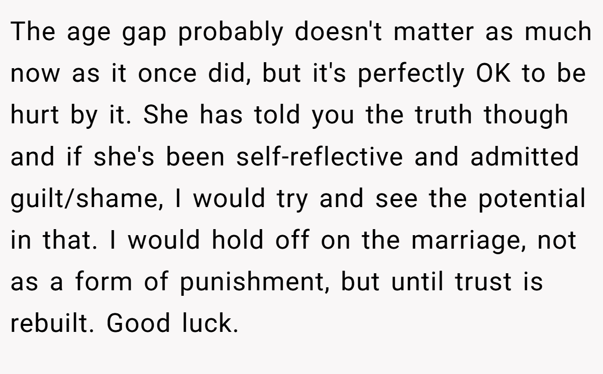 The age gap probably doesn't matter as much now as it once did, but it's perfectly OK to be hurt by it. She has told you the truth though and if she's been self-reflective and admitted guilt/shame, I would try and see the potential in that. I would hold off on the marriage, not as a form of punishment, but until trust is rebuilt. Good luck.