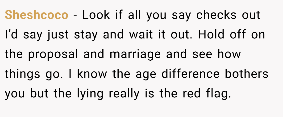 Sheshcoco − Look if all you say checks out I’d say just stay and wait it out. Hold off on the proposal and marriage and see how things go. I know the age difference bothers you but the lying really is the red flag.