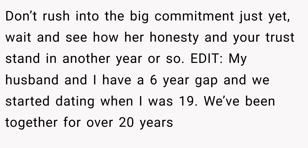 Don’t rush into the big commitment just yet, wait and see how her honesty and your trust stand in another year or so. EDIT: My husband and I have a 6 year gap and we started dating when I was 19. We’ve been together for over 20 years