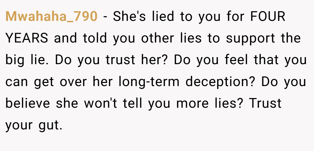 Mwahaha_790 − She's lied to you for FOUR YEARS and told you other lies to support the big lie. Do you trust her? Do you feel that you can get over her long-term deception? Do you believe she won't tell you more lies? Trust your gut.
