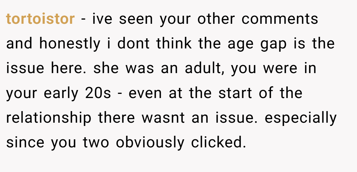 tortoistor − ive seen your other comments and honestly i dont think the age gap is the issue here. she was an adult, you were in your early 20s - even at the start of the relationship there wasnt an issue. especially since you two obviously clicked.