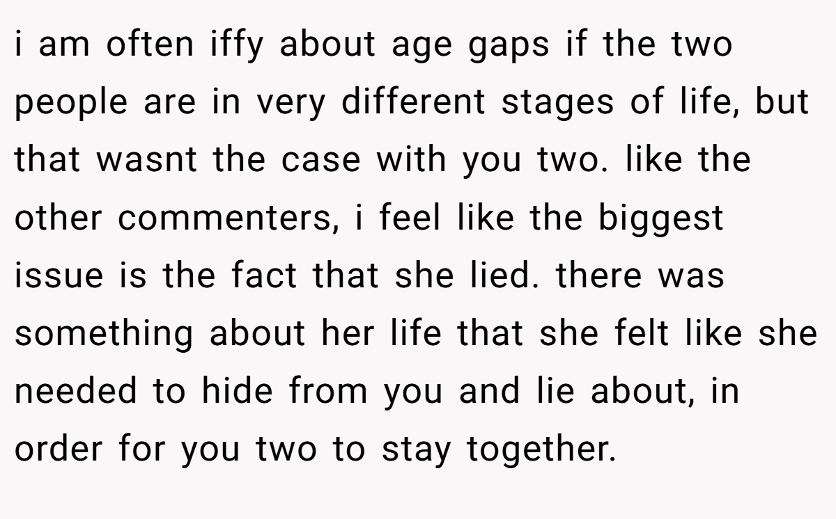 i am often iffy about age gaps if the two people are in very different stages of life, but that wasnt the case with you two. like the other commenters, i feel like the biggest issue is the fact that she lied. there was something about her life that she felt like she needed to hide from you and lie about, in order for you two to stay together.