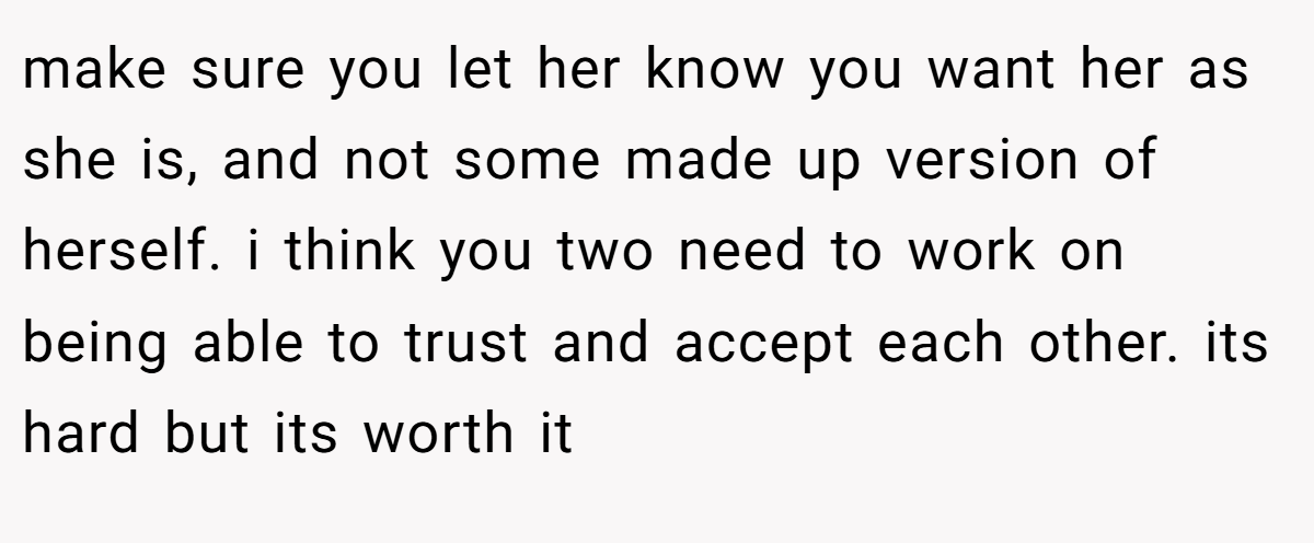 make sure you let her know you want her as she is, and not some made up version of herself. i think you two need to work on being able to trust and accept each other. its hard but its worth it
