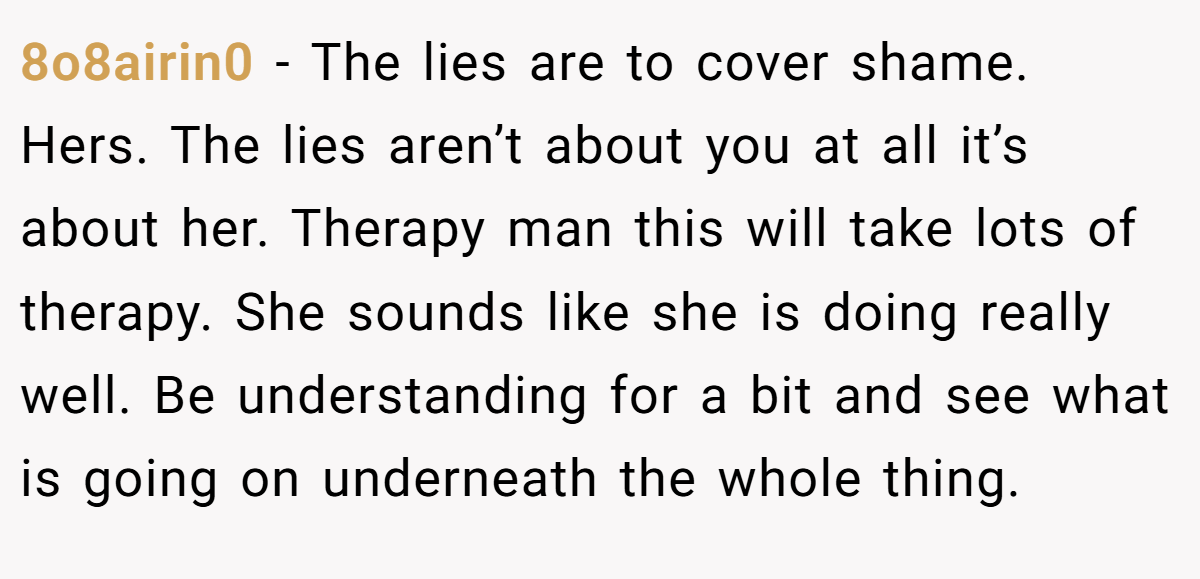 8o8airin0 − The lies are to cover shame. Hers. The lies aren’t about you at all it’s about her. Therapy man this will take lots of therapy. She sounds like she is doing really well. Be understanding for a bit and see what is going on underneath the whole thing.