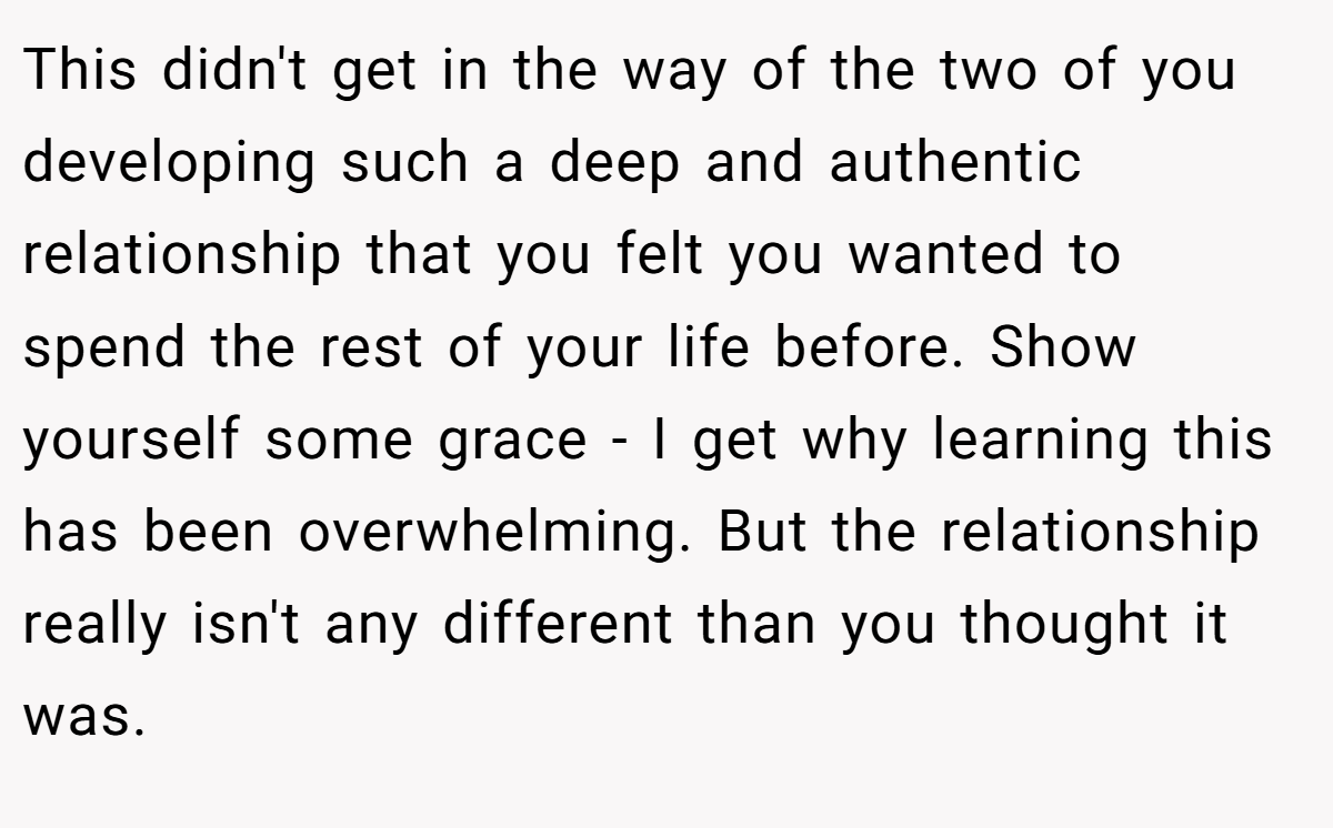 This didn't get in the way of the two of you developing such a deep and authentic relationship that you felt you wanted to spend the rest of your life before. Show yourself some grace - I get why learning this has been overwhelming. But the relationship really isn't any different than you thought it was.