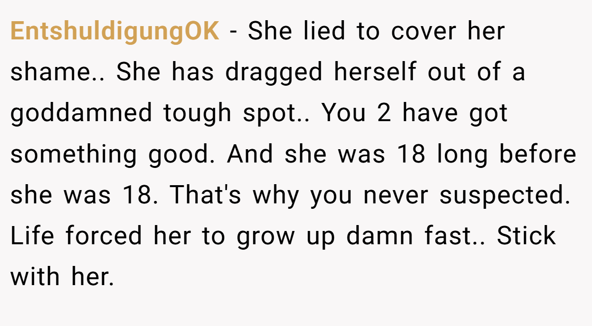 EntshuldigungOK − She lied to cover her shame.. She has dragged herself out of a goddamned tough spot.. You 2 have got something good. And she was 18 long before she was 18. That's why you never suspected. Life forced her to grow up damn fast.. Stick with her.