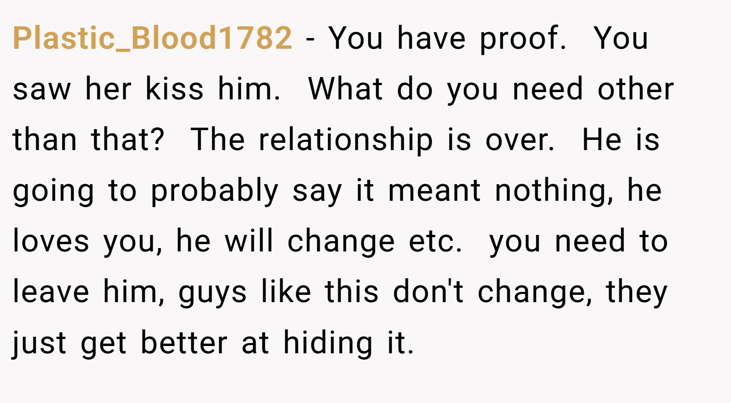 Plastic_Blood1782 − You have proof.  You saw her kiss him.  What do you need other than that?  The relationship is over.  He is going to probably say it meant nothing, he loves you, he will change etc.  you need to leave him, guys like this don't change, they just get better at hiding it.