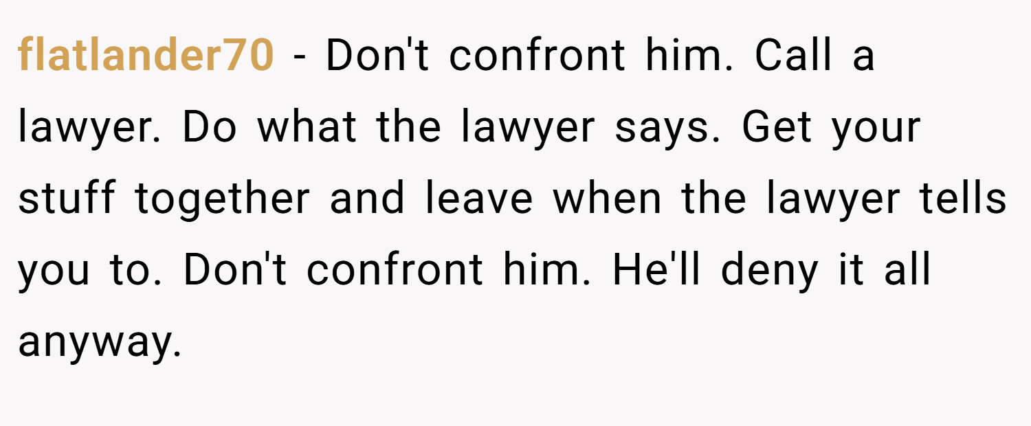 flatlander70 − Don't confront him. Call a lawyer. Do what the lawyer says. Get your stuff together and leave when the lawyer tells you to. Don't confront him. He'll deny it all anyway.