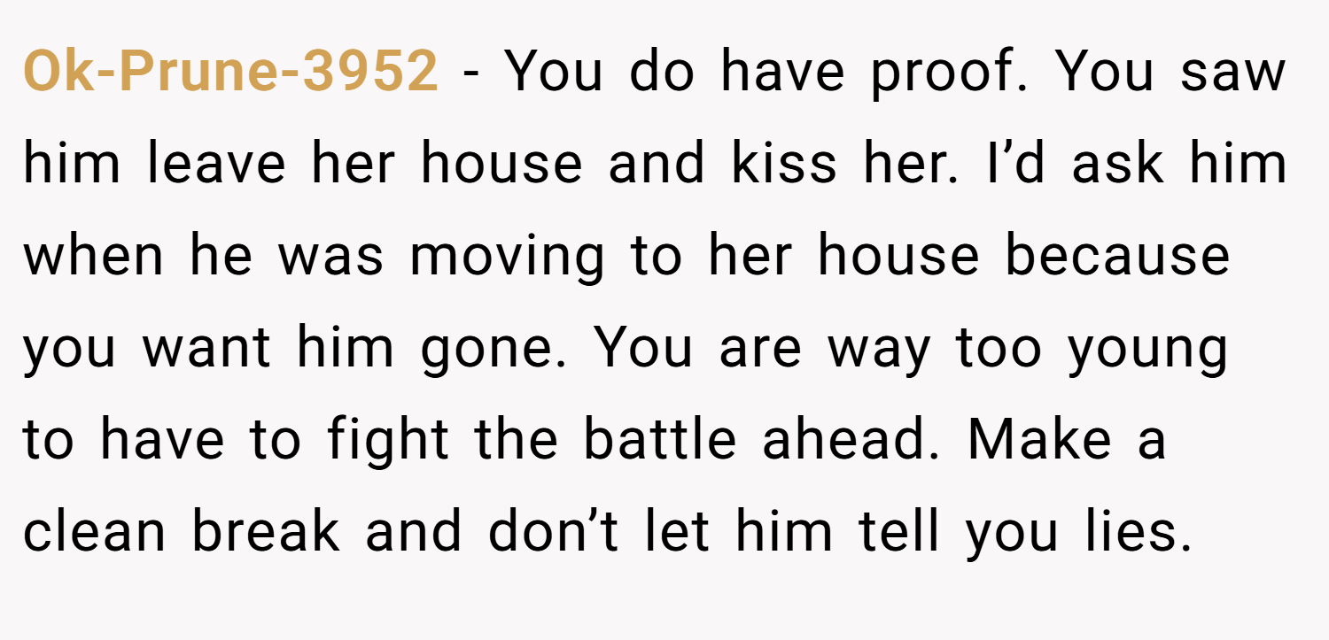 Ok-Prune-3952 − You do have proof. You saw him leave her house and kiss her. I’d ask him when he was moving to her house because you want him gone. You are way too young to have to fight the battle ahead. Make a clean break and don’t let him tell you lies.