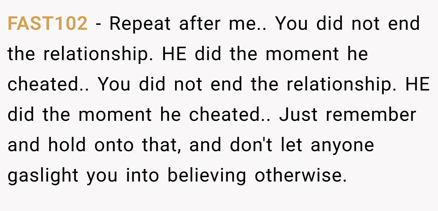 FAST102 − Repeat after me.. You did not end the relationship. HE did the moment he cheated.. You did not end the relationship. HE did the moment he cheated.. Just remember and hold onto that, and don't let anyone gaslight you into believing otherwise.