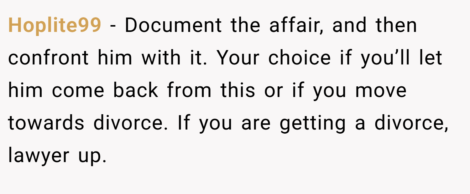 Hoplite99 − Document the affair, and then confront him with it. Your choice if you’ll let him come back from this or if you move towards divorce. If you are getting a divorce, lawyer up.
