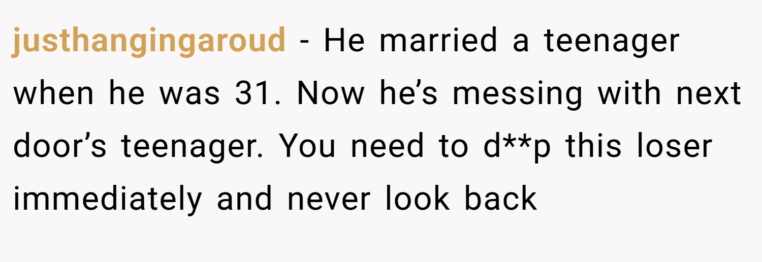 justhangingaroud − He married a teenager when he was 31. Now he’s messing with next door’s teenager. You need to d**p this loser immediately and never look back
