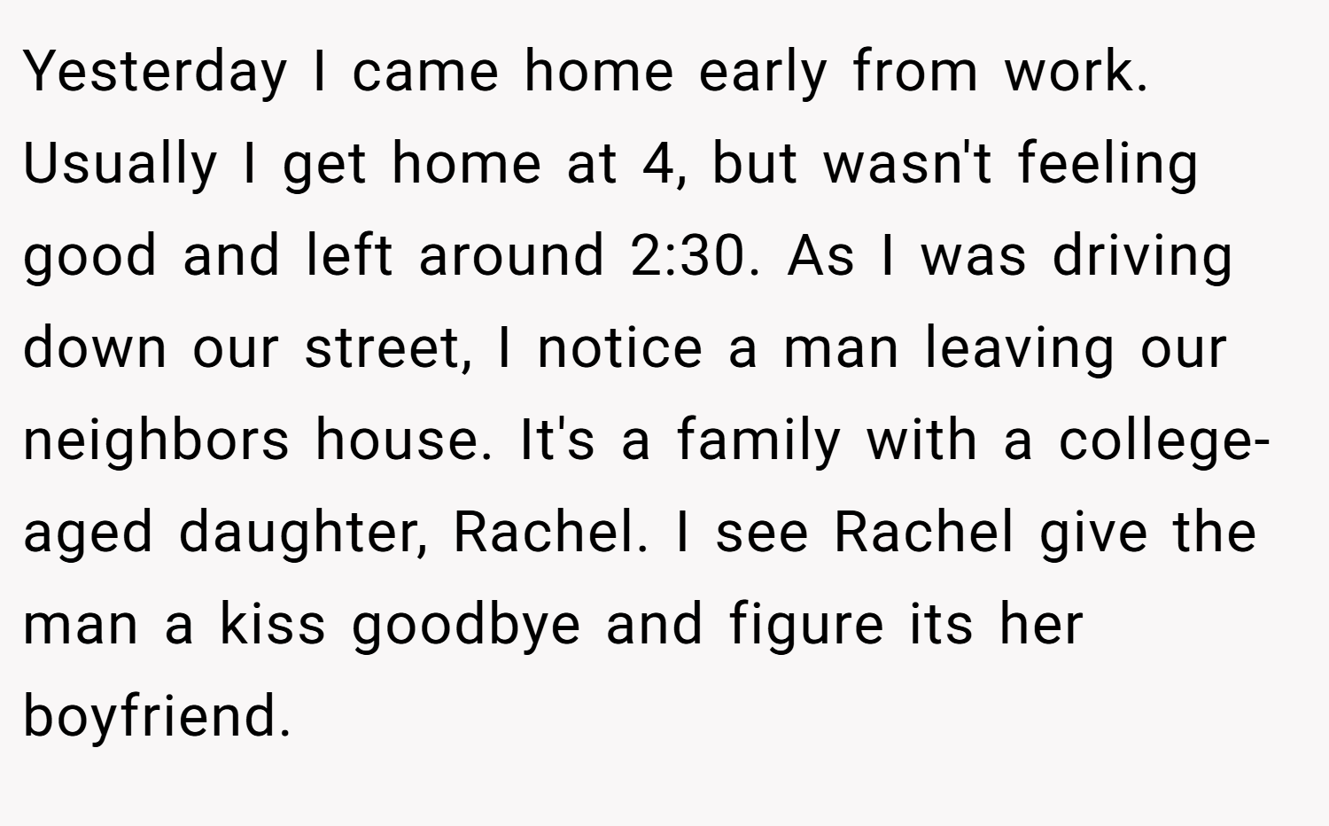 Yesterday I came home early from work. Usually I get home at 4, but wasn't feeling good and left around 2:30. As I was driving down our street, I notice a man leaving our neighbors house. It's a family with a college-aged daughter, Rachel. I see Rachel give the man a kiss goodbye and figure its her boyfriend.