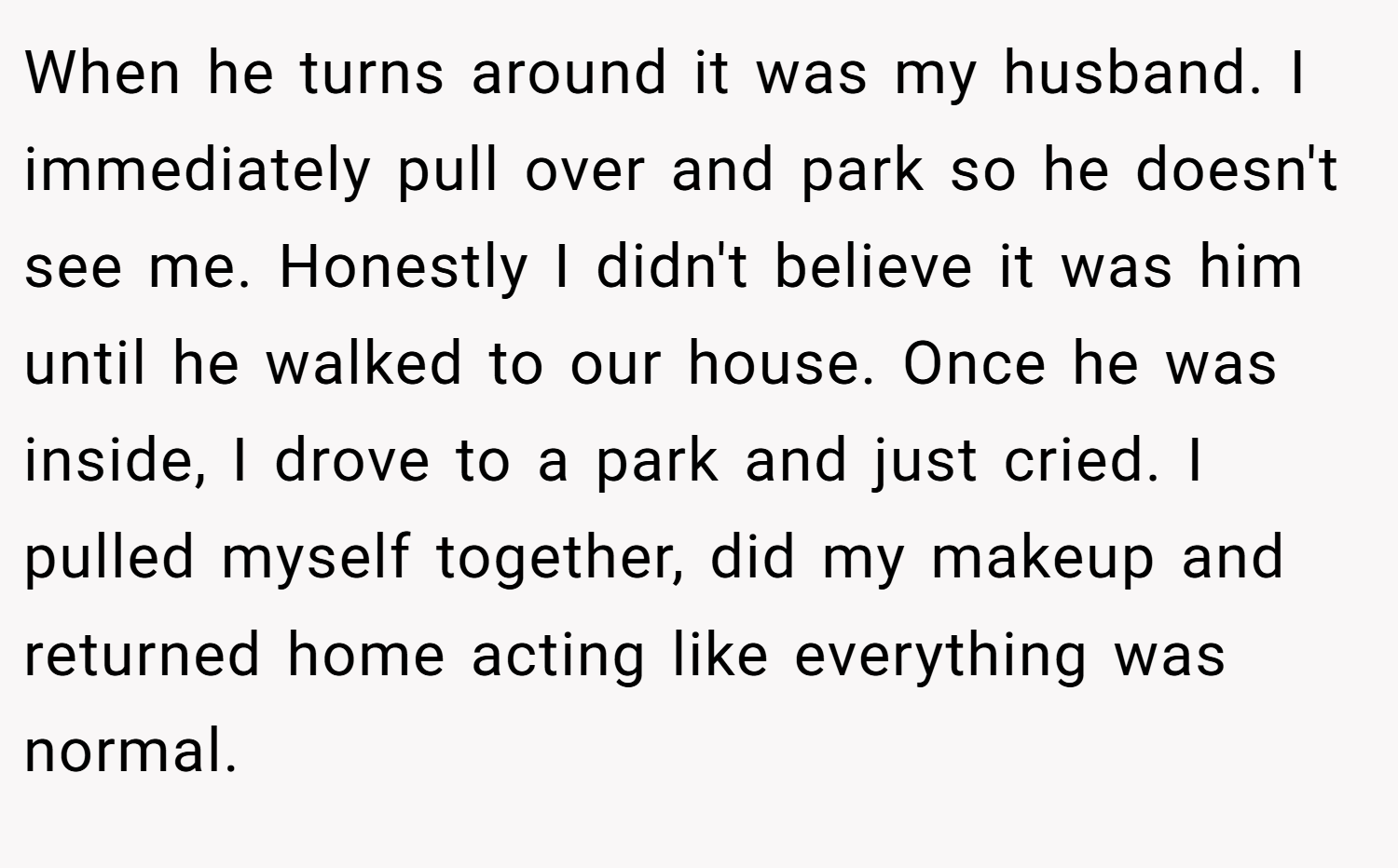 When he turns around it was my husband. I immediately pull over and park so he doesn't see me. Honestly I didn't believe it was him until he walked to our house. Once he was inside, I drove to a park and just cried. I pulled myself together, did my makeup and returned home acting like everything was normal.
