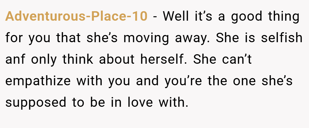 Adventurous-Place-10 − Well it’s a good thing for you that she’s moving away. She is selfish anf only think about herself. She can’t empathize with you and you’re the one she’s supposed to be in love with.