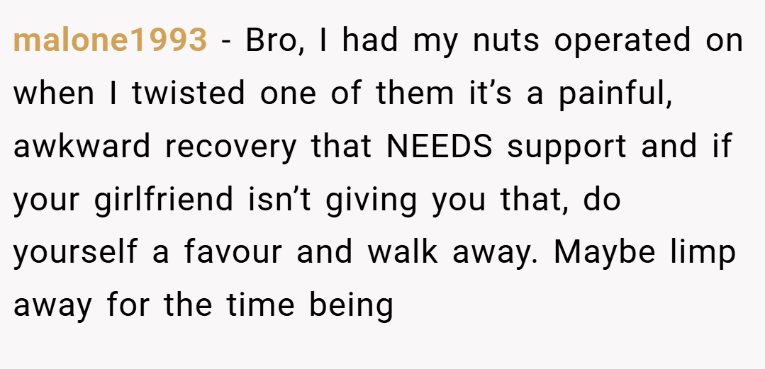 malone1993 − Bro, I had my nuts operated on when I twisted one of them it’s a painful, awkward recovery that NEEDS support and if your girlfriend isn’t giving you that, do yourself a favour and walk away. Maybe limp away for the time being