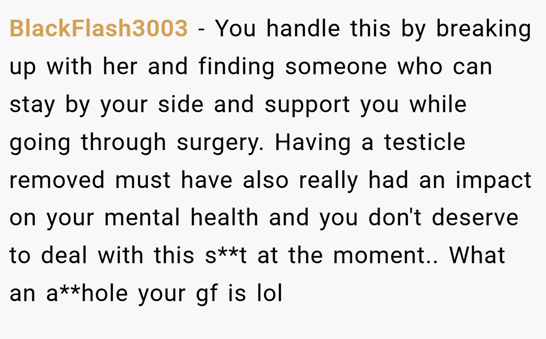 BlackFlash3003 − You handle this by breaking up with her and finding someone who can stay by your side and support you while going through surgery. Having a testicle removed must have also really had an impact on your mental health and you don't deserve to deal with this s**t at the moment.. What an a**hole your gf is lol
