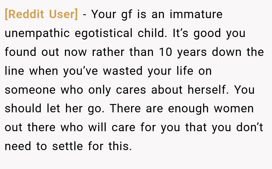 [Reddit User] − Your gf is an immature unempathic egotistical child. It’s good you found out now rather than 10 years down the line when you’ve wasted your life on someone who only cares about herself. You should let her go. There are enough women out there who will care for you that you don’t need to settle for this.