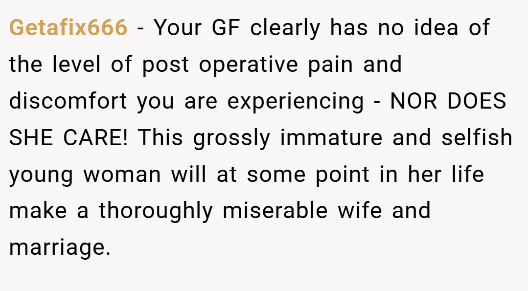 Getafix666 − Your GF clearly has no idea of the level of post operative pain and discomfort you are experiencing - NOR DOES SHE CARE! This grossly immature and selfish young woman will at some point in her life make a thoroughly miserable wife and marriage.