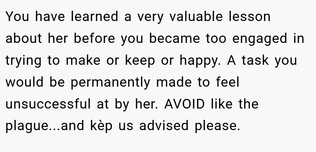 You have learned a very valuable lesson about her before you became too engaged in trying to make or keep or happy. A task you would be permanently made to feel unsuccessful at by her. AVOID like the plague...and kèp us advised please.