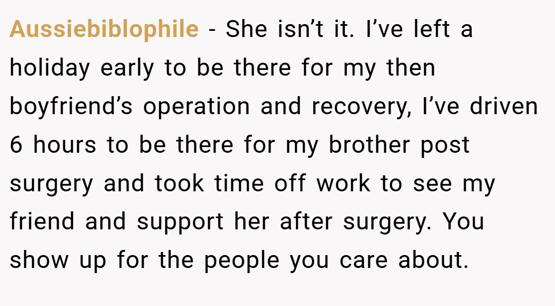 Aussiebiblophile − She isn’t it. I’ve left a holiday early to be there for my then boyfriend’s operation and recovery, I’ve driven 6 hours to be there for my brother post surgery and took time off work to see my friend and support her after surgery. You show up for the people you care about.