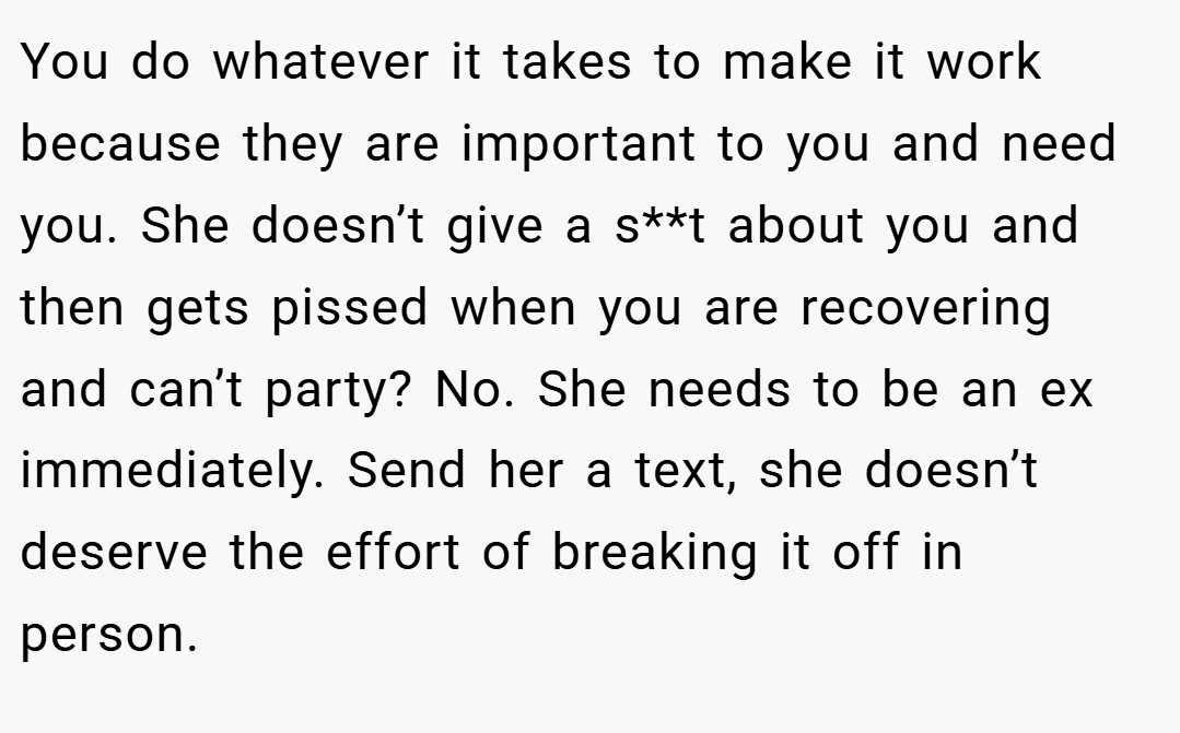 You do whatever it takes to make it work because they are important to you and need you. She doesn’t give a s**t about you and then gets pissed when you are recovering and can’t party? No. She needs to be an ex immediately. Send her a text, she doesn’t deserve the effort of breaking it off in person.