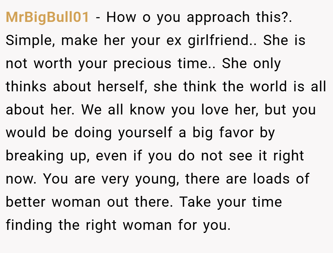 MrBigBull01 − How o you approach this?. Simple, make her your ex girlfriend.. She is not worth your precious time.. She only thinks about herself, she think the world is all about her. We all know you love her, but you would be doing yourself a big favor by breaking up, even if you do not see it right now. You are very young, there are loads of better woman out there. Take your time finding the right woman for you.