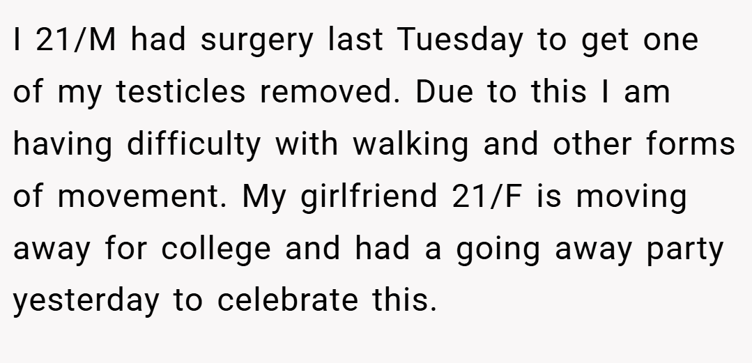I 21/M had surgery last Tuesday to get one of my testicles removed. Due to this I am having difficulty with walking and other forms of movement. My girlfriend 21/F is moving away for college and had a going away party yesterday to celebrate this.