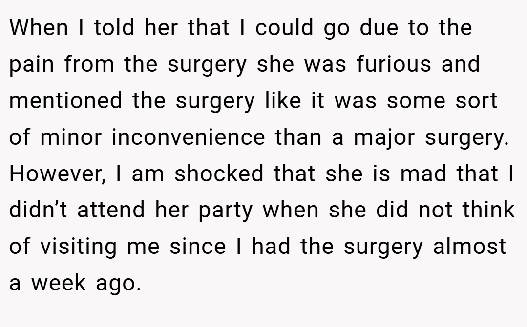 When I told her that I could go due to the pain from the surgery she was furious and mentioned the surgery like it was some sort of minor inconvenience than a major surgery. However, I am shocked that she is mad that I didn’t attend her party when she did not think of visiting me since I had the surgery almost a week ago.