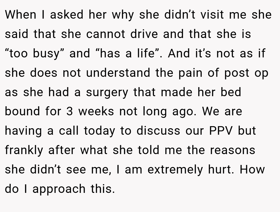 When I asked her why she didn’t visit me she said that she cannot drive and that she is “too busy” and “has a life”. And it’s not as if she does not understand the pain of post op as she had a surgery that made her bed bound for 3 weeks not long ago. We are having a call today to discuss our PPV but frankly after what she told me the reasons she didn’t see me, I am extremely hurt. How do I approach this.