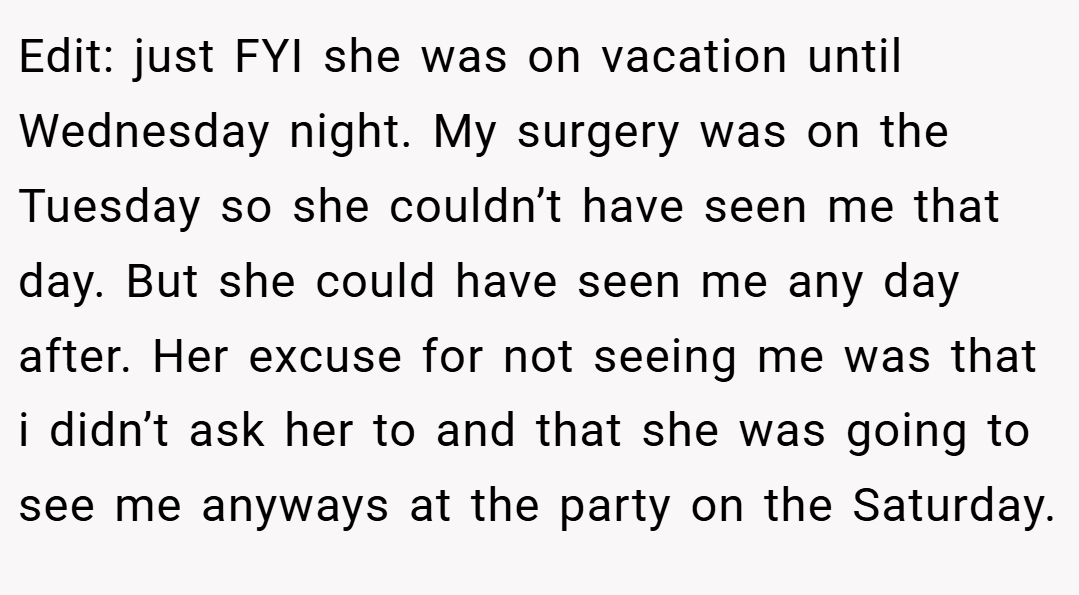 Edit: just FYI she was on vacation until Wednesday night. My surgery was on the Tuesday so she couldn’t have seen me that day. But she could have seen me any day after. Her excuse for not seeing me was that i didn’t ask her to and that she was going to see me anyways at the party on the Saturday.