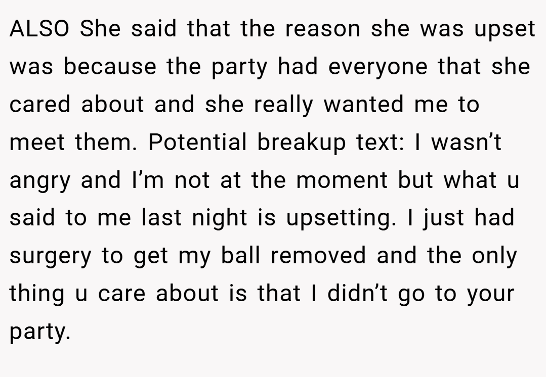 ALSO She said that the reason she was upset was because the party had everyone that she cared about and she really wanted me to meet them. Potential breakup text: I wasn’t angry and I’m not at the moment but what u said to me last night is upsetting. I just had surgery to get my ball removed and the only thing u care about is that I didn’t go to your party.