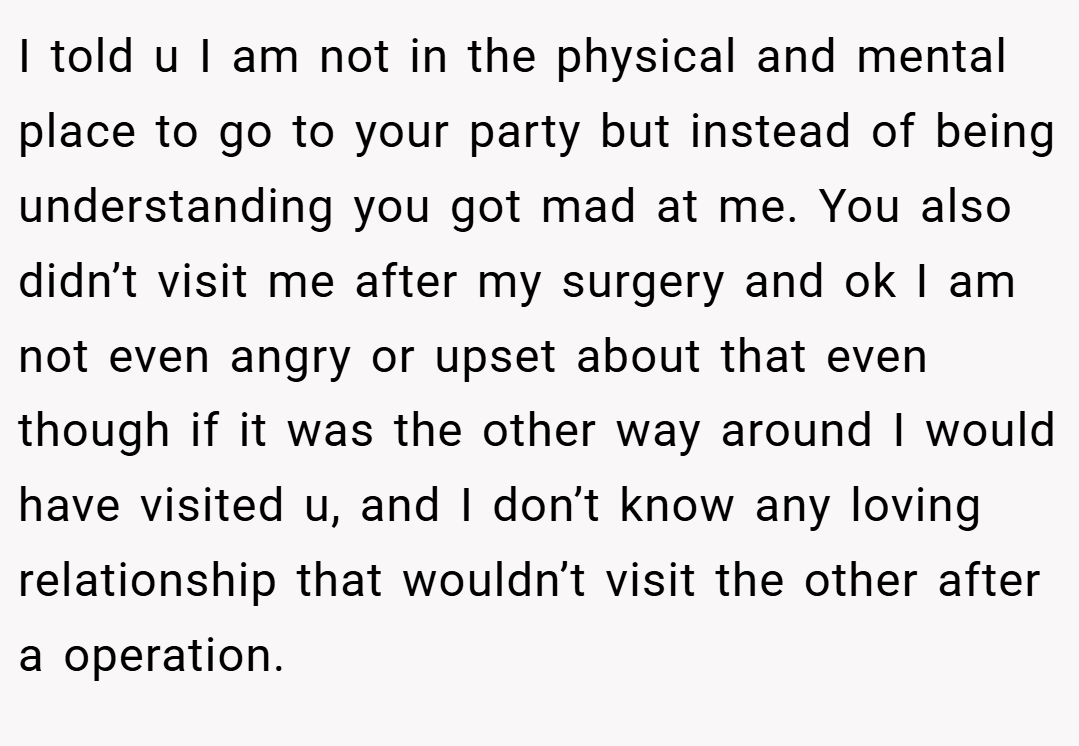 I told u I am not in the physical and mental place to go to your party but instead of being understanding you got mad at me. You also didn’t visit me after my surgery and ok I am not even angry or upset about that even though if it was the other way around I would have visited u, and I don’t know any loving relationship that wouldn’t visit the other after a operation.