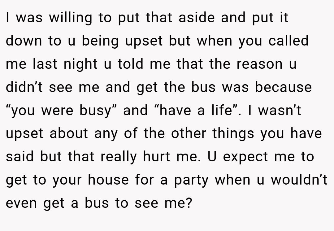 I was willing to put that aside and put it down to u being upset but when you called me last night u told me that the reason u didn’t see me and get the bus was because “you were busy” and “have a life”. I wasn’t upset about any of the other things you have said but that really hurt me. U expect me to get to your house for a party when u wouldn’t even get a bus to see me?